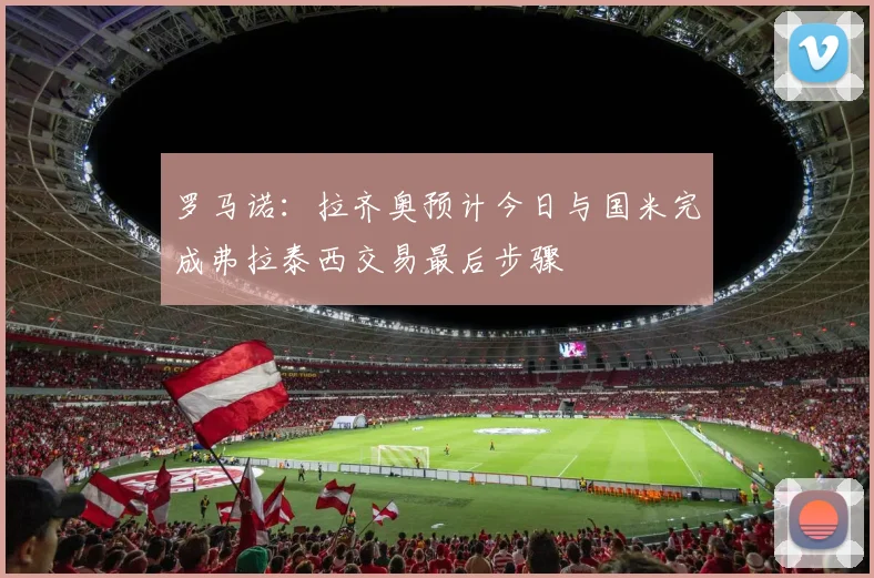 罗马诺：拉齐奥预计今日与国米完成弗拉泰西交易最后步骤