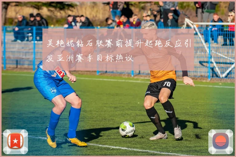 吴艳妮钻石联赛前提升起跑反应引发亚洲赛季目标热议
