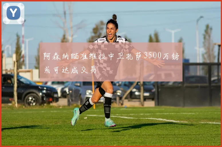 阿森纳瞄准维拉中卫孔萨3500万镑或可达成交易