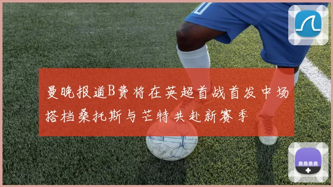 曼晚报道B费将在英超首战首发中场搭档桑托斯与芒特共赴新赛季