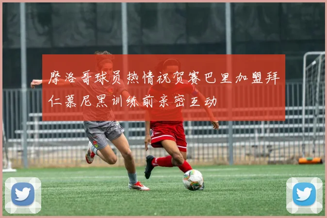 摩洛哥球员热情祝贺赛巴里加盟拜仁慕尼黑训练前亲密互动