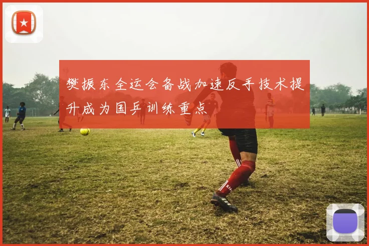 樊振东全运会备战加速反手技术提升成为国乒训练重点